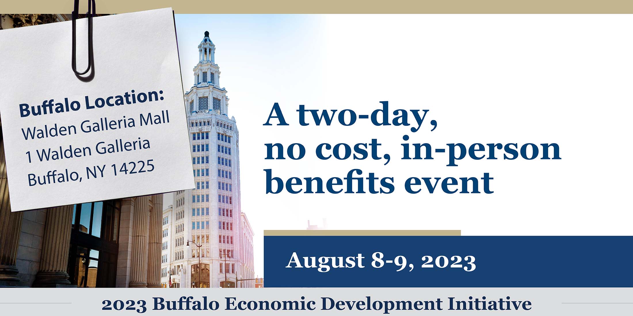 A two-day, no cost, in-person benefits event. August 8-9, 2023. 2023 Buffalo Economic Development Initiatives. Buffalo Location: Walden Galleria Mall 1 Walden Galleria Buffalo, NY 14225